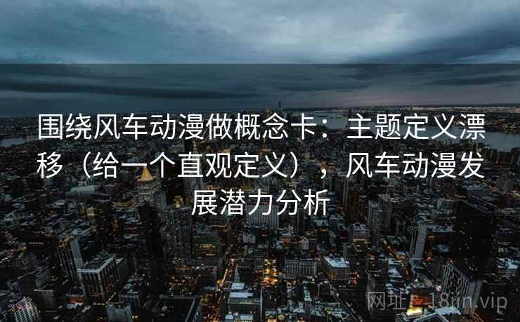 围绕风车动漫做概念卡:主题定义漂移(给一个直观定义),风车动漫发展潜力分析 围绕风车动漫做概念卡:主题定义漂移(给一个直观定义),风车动漫发展潜力分析
