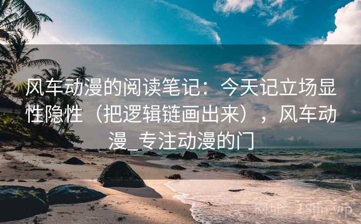 风车动漫的阅读笔记:今天记立场显性隐性(把逻辑链画出来),风车动漫_专注动漫的门
