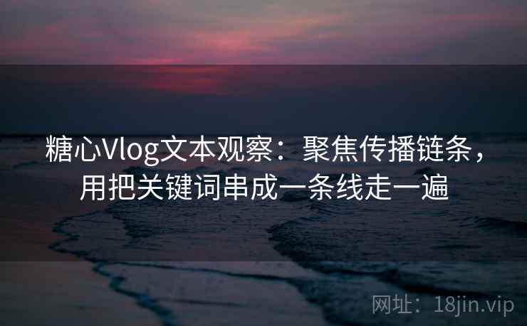 糖心Vlog文本观察：聚焦传播链条，用把关键词串成一条线走一遍