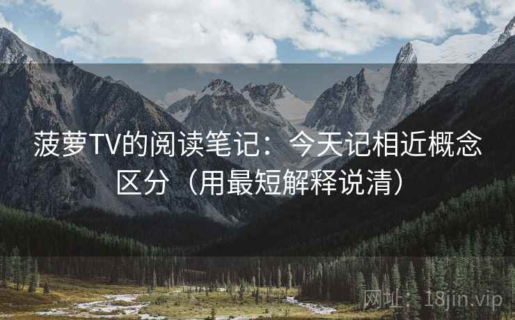 菠萝TV的阅读笔记：今天记相近概念区分（用最短解释说清）