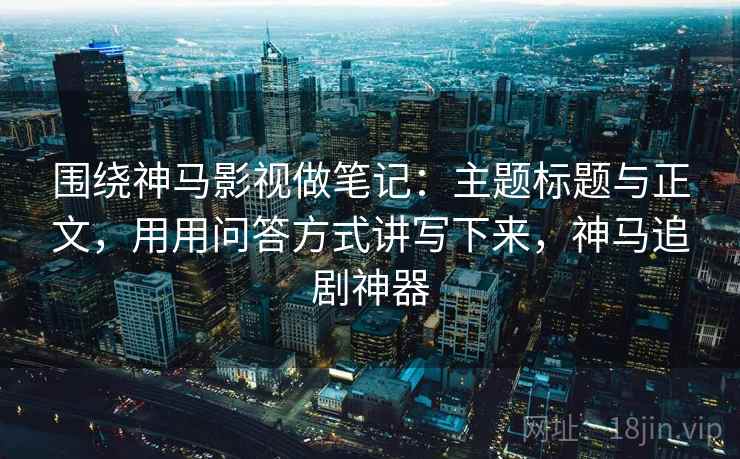 围绕神马影视做笔记:主题标题与正文,用用问答方式讲写下来,神马追剧神器 围绕神马影视做笔记:主题标题与正文,用用问答方式讲写下来,神马追剧神器