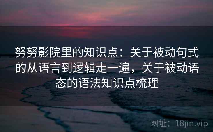 努努影院里的知识点:关于被动句式的从语言到逻辑走一遍,关于被动语态的语法知识点梳理 努努影院里的知识点:关于被动句式的从语言到逻辑走一遍,关于被动语态的语法知识点梳理