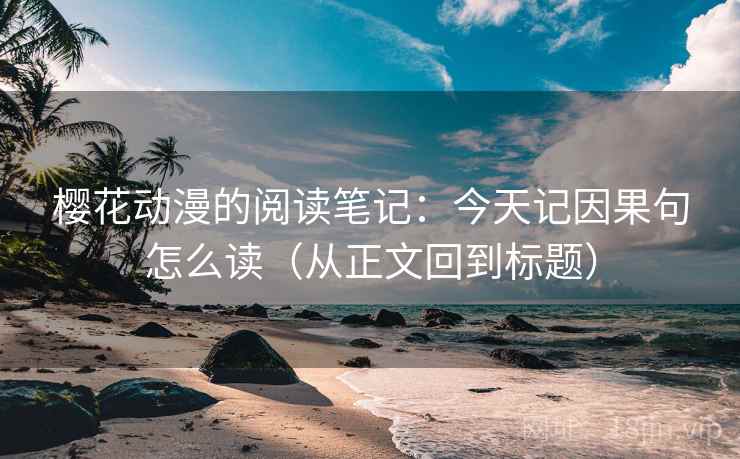 樱花动漫的阅读笔记：今天记因果句怎么读（从正文回到标题）