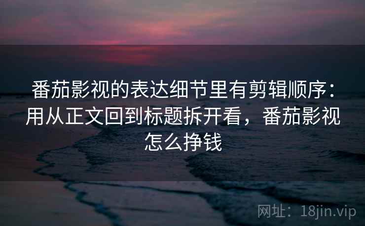 番茄影视的表达细节里有剪辑顺序：用从正文回到标题拆开看，番茄影视怎么挣钱