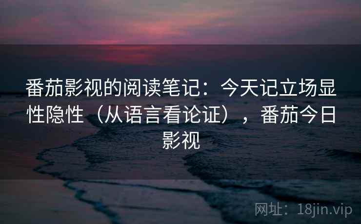 番茄影视的阅读笔记:今天记立场显性隐性(从语言看论证),番茄今日影视