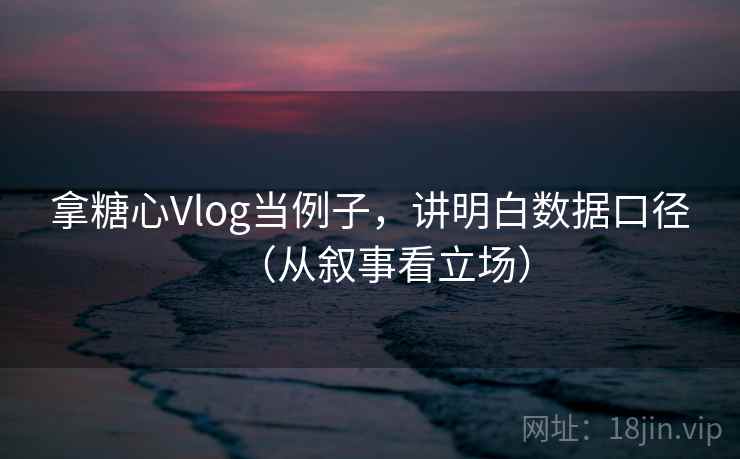 拿糖心Vlog当例子,讲明白数据口径(从叙事看立场) 拿糖心Vlog当例子,讲明白数据口径(从叙事看立场)