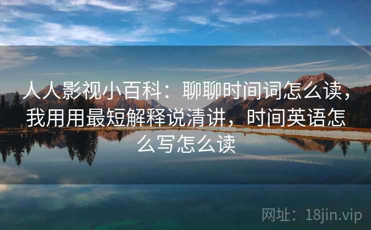人人影视小百科:聊聊时间词怎么读,我用用最短解释说清讲,时间英语怎么写怎么读
